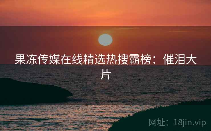 果冻传媒在线精选热搜霸榜:催泪大片