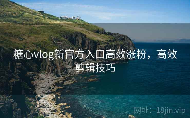 糖心vlog新官方入口高效涨粉，高效剪辑技巧