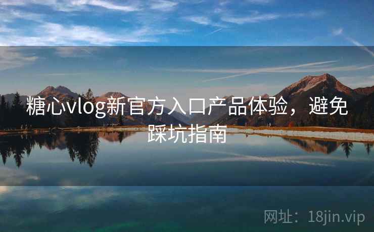 糖心vlog新官方入口产品体验，避免踩坑指南