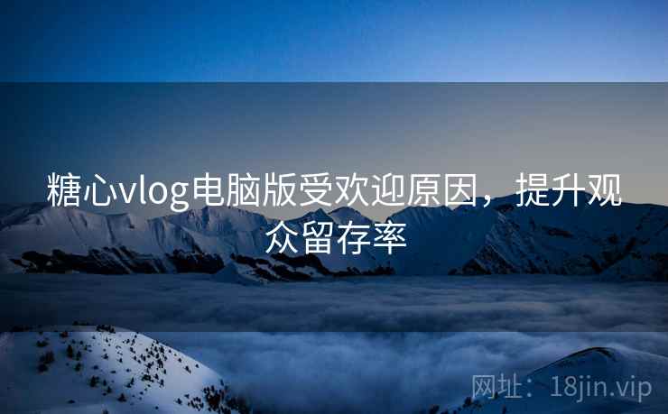 糖心vlog电脑版受欢迎原因,提升观众留存率