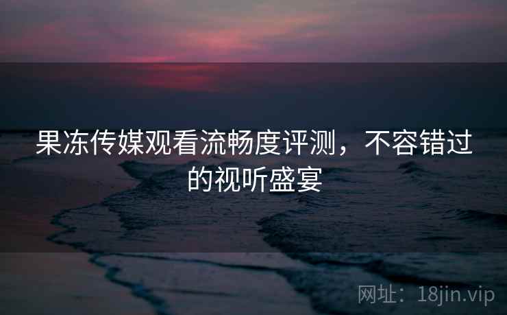 果冻传媒观看流畅度评测，不容错过的视听盛宴