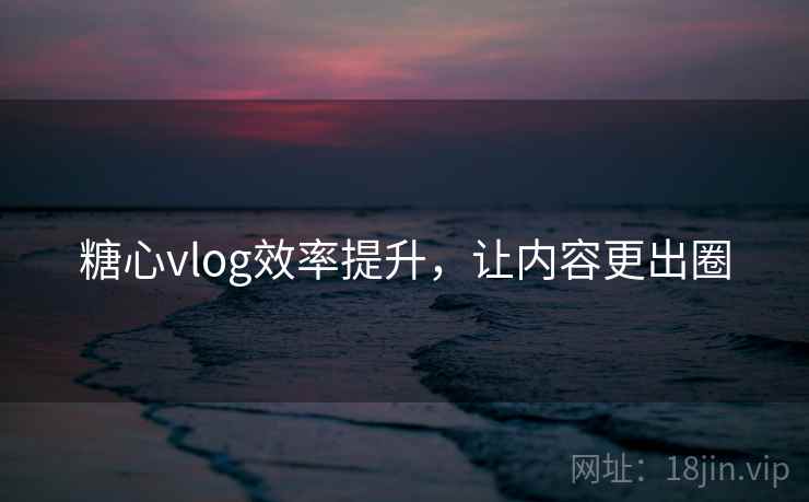 糖心vlog效率提升,让内容更出圈